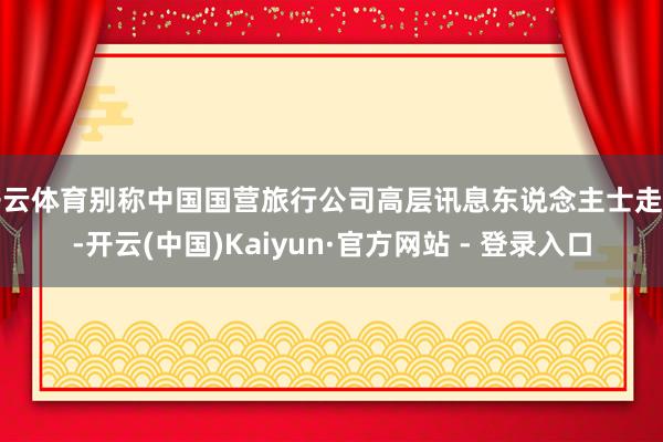 开云体育别称中国国营旅行公司高层讯息东说念主士走漏-开云(中国)Kaiyun·官方网站 - 登录入口