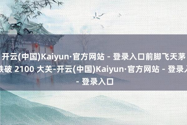 开云(中国)Kaiyun·官方网站 - 登录入口前脚飞天茅台跌破 2100 大关-开云(中国)Kaiyun·官方网站 - 登录入口