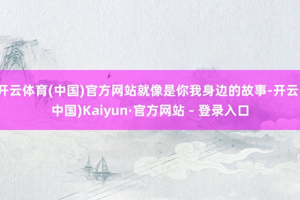 开云体育(中国)官方网站就像是你我身边的故事-开云(中国)Kaiyun·官方网站 - 登录入口