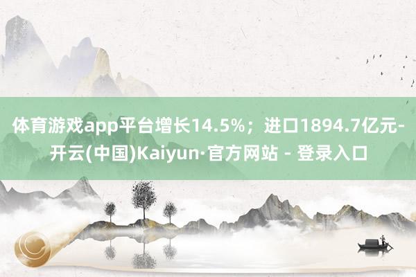 体育游戏app平台增长14.5%；进口1894.7亿元-开云(中国)Kaiyun·官方网站 - 登录入口