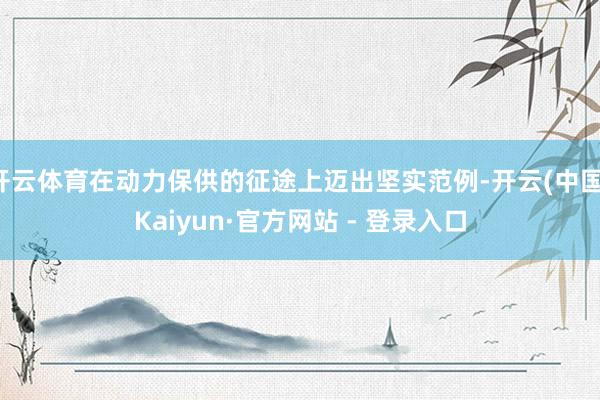 开云体育在动力保供的征途上迈出坚实范例-开云(中国)Kaiyun·官方网站 - 登录入口