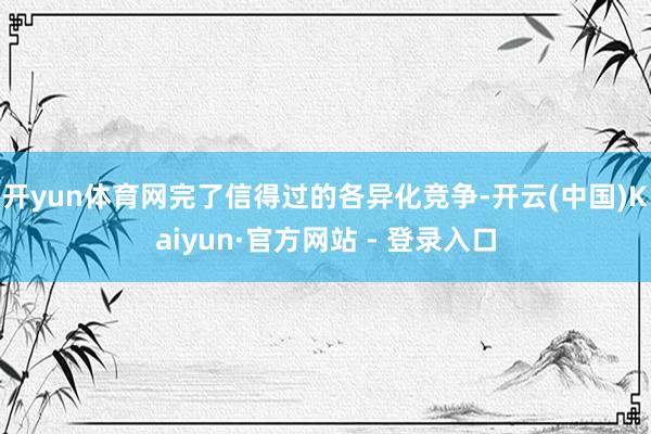 开yun体育网完了信得过的各异化竞争-开云(中国)Kaiyun·官方网站 - 登录入口