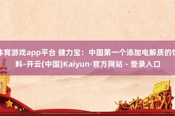 体育游戏app平台 健力宝：中国第一个添加电解质的饮料-开云(中国)Kaiyun·官方网站 - 登录入口