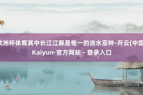 欧洲杯体育其中长江江豚是惟一的淡水亚种-开云(中国)Kaiyun·官方网站 - 登录入口