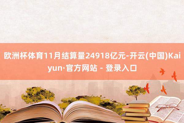 欧洲杯体育11月结算量24918亿元-开云(中国)Kaiyun·官方网站 - 登录入口