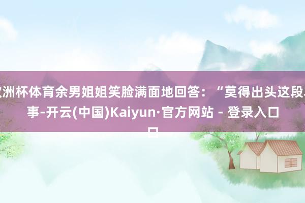 欧洲杯体育余男姐姐笑脸满面地回答：“莫得出头这段本事-开云(中国)Kaiyun·官方网站 - 登录入口