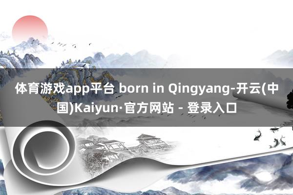 体育游戏app平台 born in Qingyang-开云(中国)Kaiyun·官方网站 - 登录入口