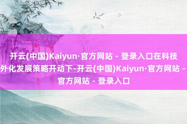 开云(中国)Kaiyun·官方网站 - 登录入口在科技改换和海外化发展策略开动下-开云(中国)Kaiyun·官方网站 - 登录入口