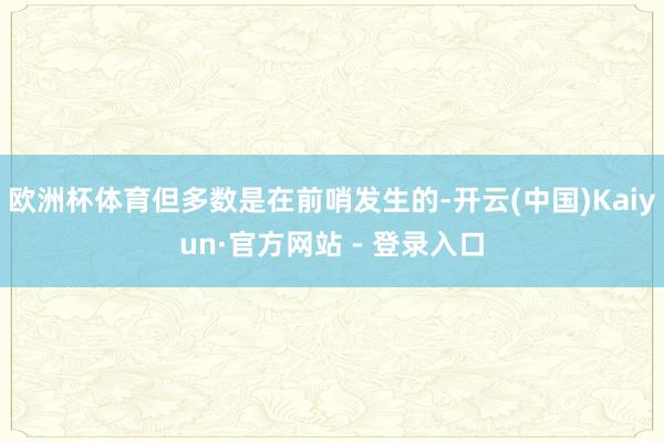 欧洲杯体育但多数是在前哨发生的-开云(中国)Kaiyun·官方网站 - 登录入口