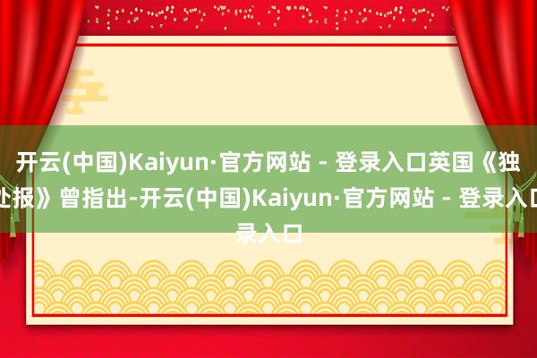 开云(中国)Kaiyun·官方网站 - 登录入口英国《独处报》曾指出-开云(中国)Kaiyun·官方网站 - 登录入口