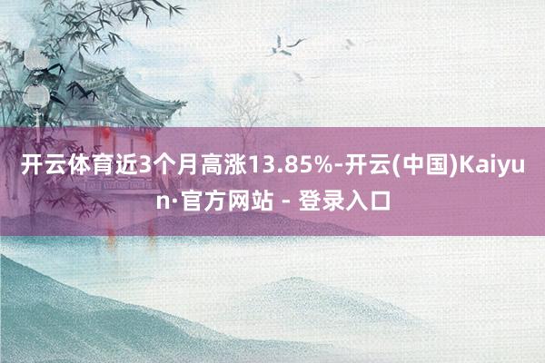 开云体育近3个月高涨13.85%-开云(中国)Kaiyun·官方网站 - 登录入口