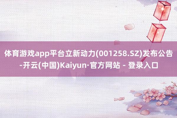 体育游戏app平台立新动力(001258.SZ)发布公告-开云(中国)Kaiyun·官方网站 - 登录入口