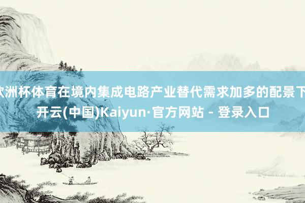 欧洲杯体育在境内集成电路产业替代需求加多的配景下-开云(中国)Kaiyun·官方网站 - 登录入口