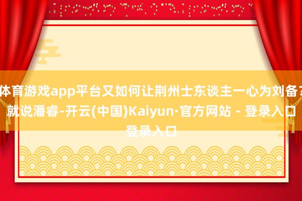 体育游戏app平台又如何让荆州士东谈主一心为刘备？就说潘睿-开云(中国)Kaiyun·官方网站 - 登录入口