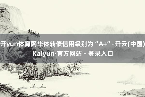 开yun体育网华体转债信用级别为“A+”-开云(中国)Kaiyun·官方网站 - 登录入口