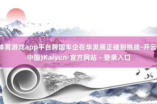 体育游戏app平台跨国车企在华发展正碰到挑战-开云(中国)Kaiyun·官方网站 - 登录入口