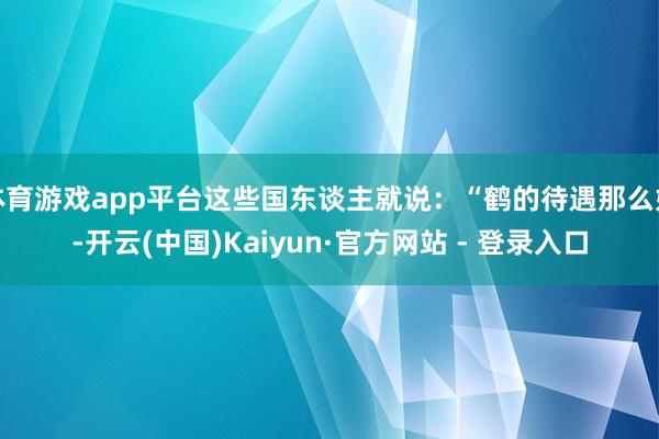体育游戏app平台这些国东谈主就说：“鹤的待遇那么好-开云(中国)Kaiyun·官方网站 - 登录入口