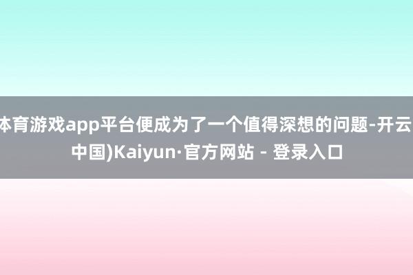 体育游戏app平台便成为了一个值得深想的问题-开云(中国)Kaiyun·官方网站 - 登录入口