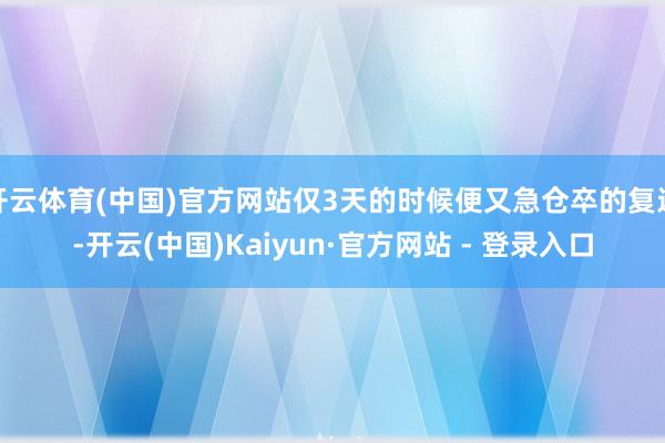 开云体育(中国)官方网站仅3天的时候便又急仓卒的复返-开云(中国)Kaiyun·官方网站 - 登录入口