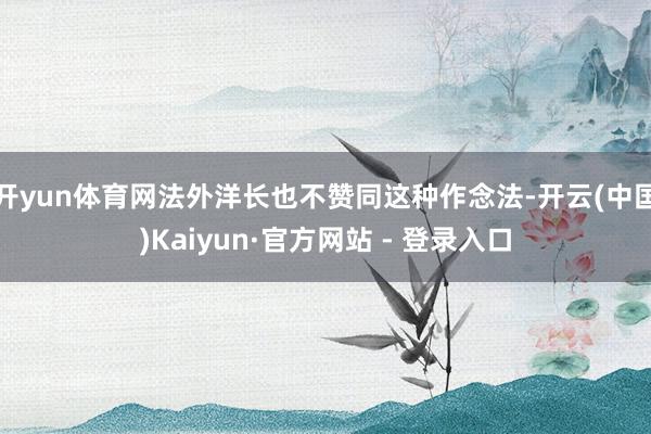 开yun体育网法外洋长也不赞同这种作念法-开云(中国)Kaiyun·官方网站 - 登录入口