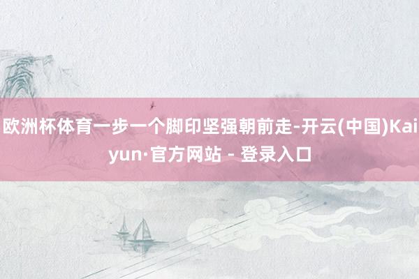 欧洲杯体育一步一个脚印坚强朝前走-开云(中国)Kaiyun·官方网站 - 登录入口