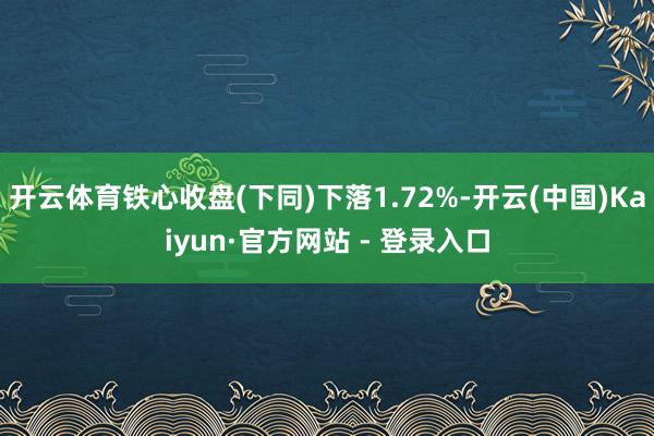 开云体育铁心收盘(下同)下落1.72%-开云(中国)Kaiyun·官方网站 - 登录入口