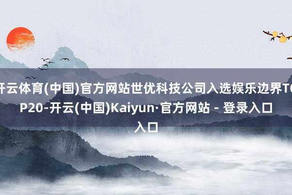 开云体育(中国)官方网站世优科技公司入选娱乐边界TOP20-开云(中国)Kaiyun·官方网站 - 登录入口