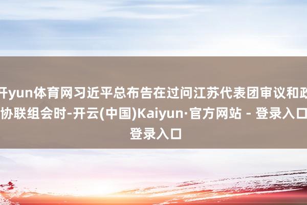 开yun体育网习近平总布告在过问江苏代表团审议和政协联组会时-开云(中国)Kaiyun·官方网站 - 登录入口