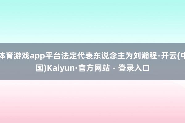 体育游戏app平台法定代表东说念主为刘瀚程-开云(中国)Kaiyun·官方网站 - 登录入口
