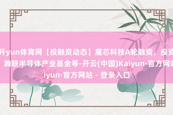开yun体育网【投融资动态】魔芯科技A轮融资，投资方为富瀚微、瀚联半导体产业基金等-开云(中国)Kaiyun·官方网站 - 登录入口