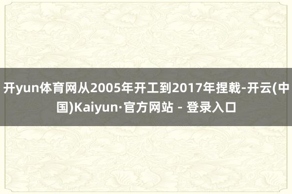 开yun体育网从2005年开工到2017年捏戟-开云(中国)Kaiyun·官方网站 - 登录入口