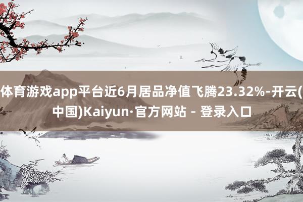 体育游戏app平台近6月居品净值飞腾23.32%-开云(中国)Kaiyun·官方网站 - 登录入口