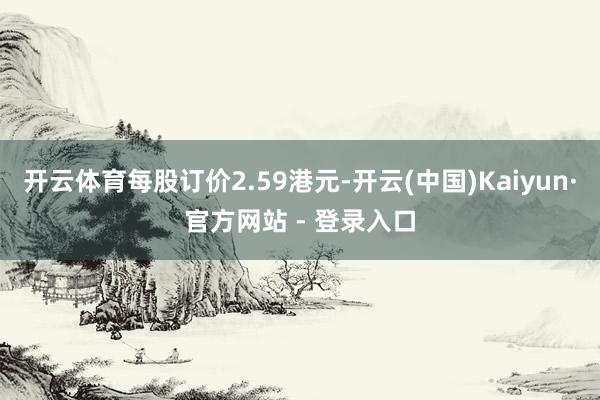 开云体育每股订价2.59港元-开云(中国)Kaiyun·官方网站 - 登录入口