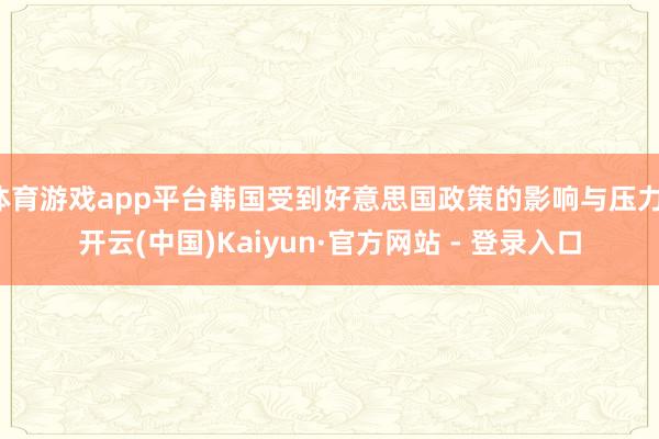 体育游戏app平台韩国受到好意思国政策的影响与压力-开云(中国)Kaiyun·官方网站 - 登录入口