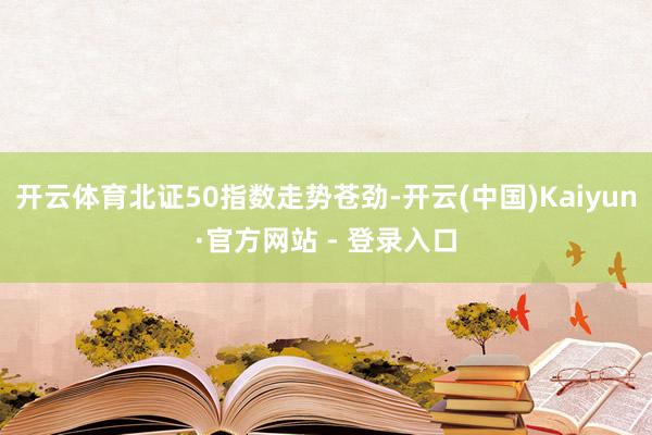 开云体育北证50指数走势苍劲-开云(中国)Kaiyun·官方网站 - 登录入口