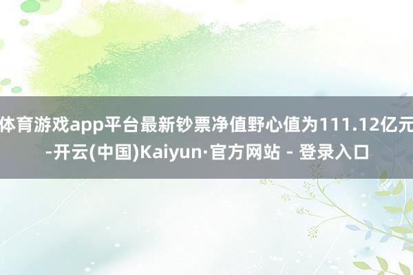 体育游戏app平台最新钞票净值野心值为111.12亿元-开云(中国)Kaiyun·官方网站 - 登录入口