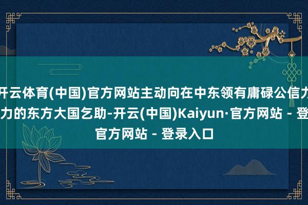 开云体育(中国)官方网站主动向在中东领有庸碌公信力与影响力的东方大国乞助-开云(中国)Kaiyun·官方网站 - 登录入口