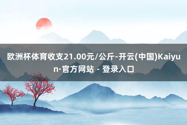 欧洲杯体育收支21.00元/公斤-开云(中国)Kaiyun·官方网站 - 登录入口