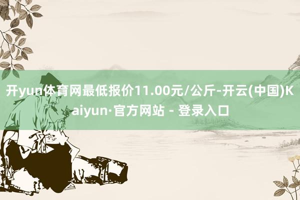 开yun体育网最低报价11.00元/公斤-开云(中国)Kaiyun·官方网站 - 登录入口