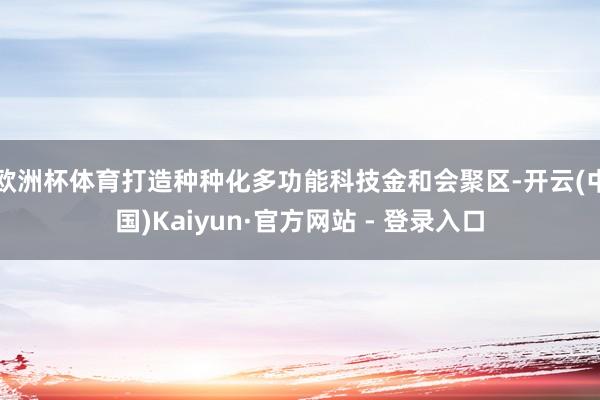 欧洲杯体育打造种种化多功能科技金和会聚区-开云(中国)Kaiyun·官方网站 - 登录入口