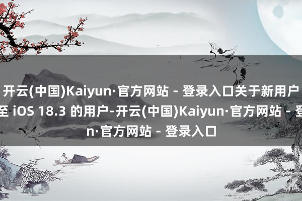 开云(中国)Kaiyun·官方网站 - 登录入口关于新用户或升级至 iOS 18.3 的用户-开云(中国)Kaiyun·官方网站 - 登录入口