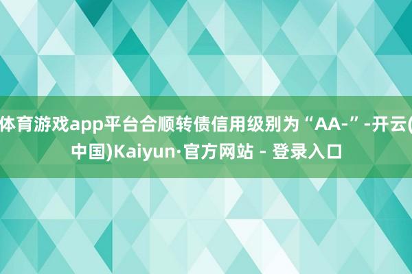 体育游戏app平台合顺转债信用级别为“AA-”-开云(中国)Kaiyun·官方网站 - 登录入口
