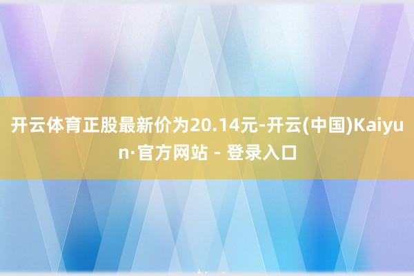 开云体育正股最新价为20.14元-开云(中国)Kaiyun·官方网站 - 登录入口