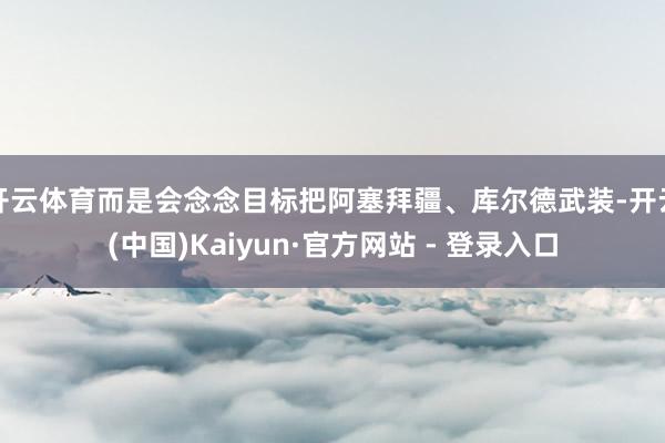 开云体育而是会念念目标把阿塞拜疆、库尔德武装-开云(中国)Kaiyun·官方网站 - 登录入口