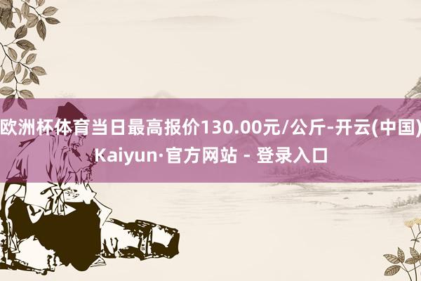 欧洲杯体育当日最高报价130.00元/公斤-开云(中国)Kaiyun·官方网站 - 登录入口