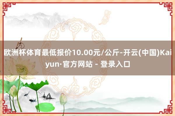 欧洲杯体育最低报价10.00元/公斤-开云(中国)Kaiyun·官方网站 - 登录入口