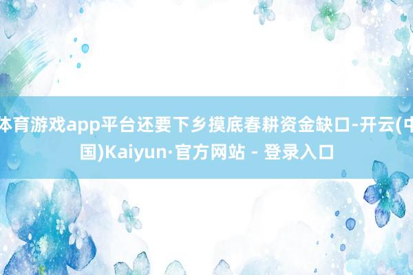 体育游戏app平台还要下乡摸底春耕资金缺口-开云(中国)Kaiyun·官方网站 - 登录入口