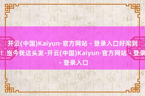 开云(中国)Kaiyun·官方网站 - 登录入口好闻到不成！当今我这头发-开云(中国)Kaiyun·官方网站 - 登录入口