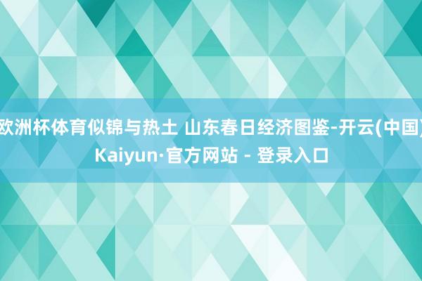 欧洲杯体育似锦与热土 山东春日经济图鉴-开云(中国)Kaiyun·官方网站 - 登录入口
