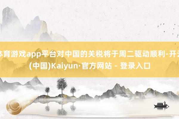 体育游戏app平台对中国的关税将于周二驱动顺利-开云(中国)Kaiyun·官方网站 - 登录入口